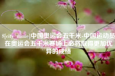临海中国奥运会五千米-中国运动员在奥运会五千米赛场上必将取得更加优异的成绩