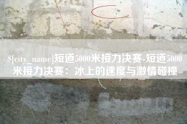 临海短道5000米接力决赛-短道5000米接力决赛：冰上的速度与激情碰撞