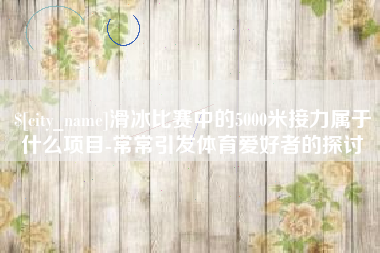 临海滑冰比赛中的5000米接力属于什么项目-常常引发体育爱好者的探讨