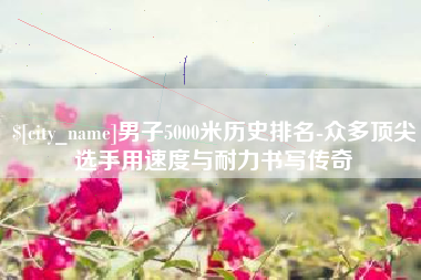 临海男子5000米历史排名-众多顶尖选手用速度与耐力书写传奇