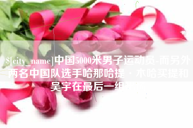 临海中国5000米男子运动员-而另外两名中国队选手哈那哈提·木哈买提和吴宇在最后一组出场