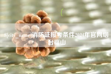 临海消防证报考条件2024年官网烟台福山
